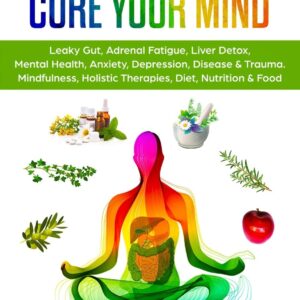 Heal Your Body, Cure Your Mind: Leaky Gut, Adrenal Fatigue, Liver Detox, Mental Health, Anxiety, Depression, Disease & Trauma. Mindfulness, Holistic Therapies, Nutrition & Food Diet